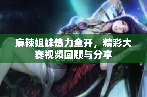 麻辣姐妹热力全开，精彩大赛视频回顾与分享