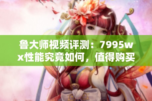 鲁大师视频评测：7995wx性能究竟如何，值得购买吗