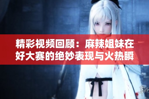 精彩视频回顾：麻辣姐妹在好大赛的绝妙表现与火热瞬间
