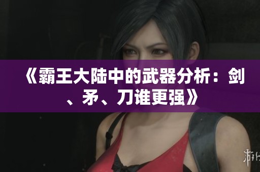 《霸王大陆中的武器分析：剑、矛、刀谁更强》