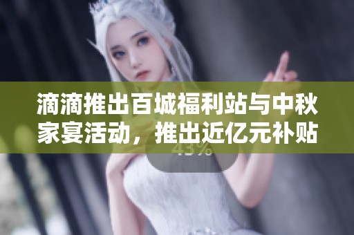 滴滴推出百城福利站与中秋家宴活动，推出近亿元补贴和十重优惠奖励