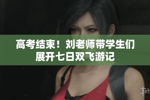 高考结束！刘老师带学生们展开七日双飞游记