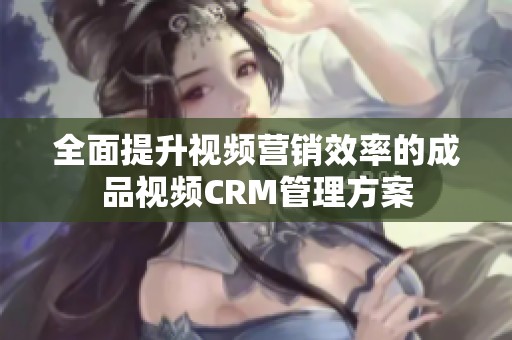 全面提升视频营销效率的成品视频CRM管理方案