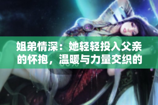 姐弟情深：她轻轻投入父亲的怀抱，温暖与力量交织的瞬间