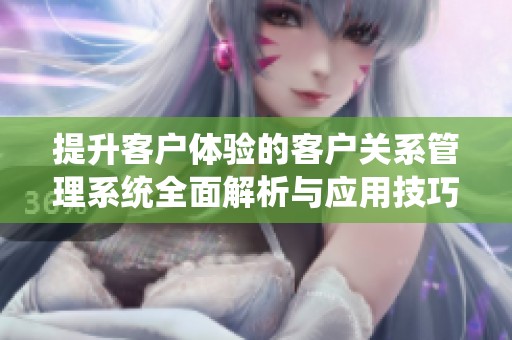 提升客户体验的客户关系管理系统全面解析与应用技巧