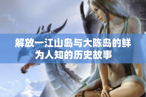 解放一江山岛与大陈岛的鲜为人知的历史故事