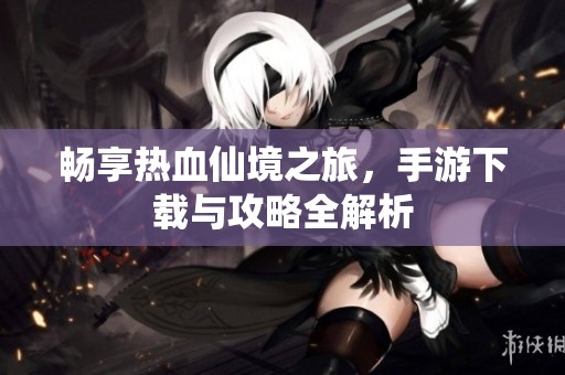 畅享热血仙境之旅，手游下载与攻略全解析