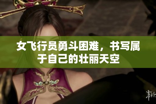 女飞行员勇斗困难，书写属于自己的壮丽天空