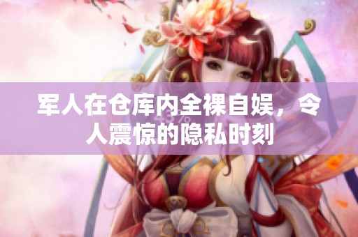 军人在仓库内全裸自娱，令人震惊的隐私时刻