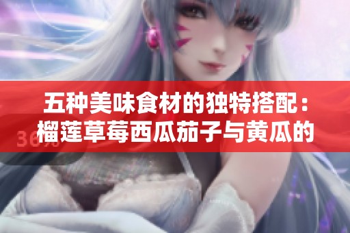 五种美味食材的独特搭配：榴莲草莓西瓜茄子与黄瓜的奇妙之旅
