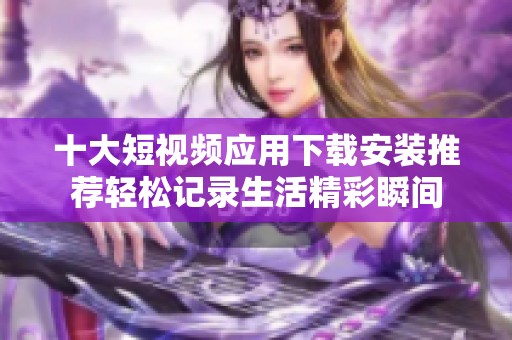十大短视频应用下载安装推荐轻松记录生活精彩瞬间
