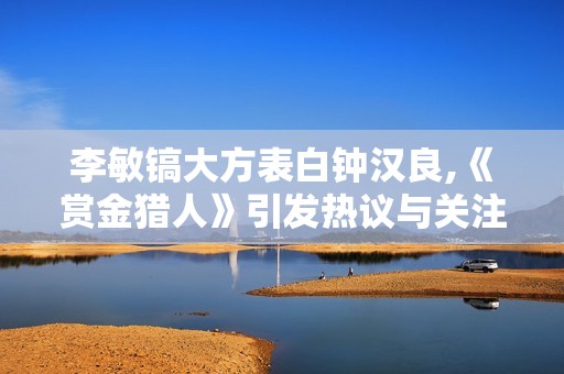 李敏镐大方表白钟汉良,《赏金猎人》引发热议与关注