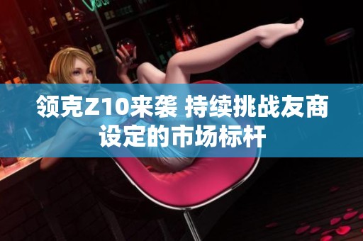 领克Z10来袭 持续挑战友商设定的市场标杆