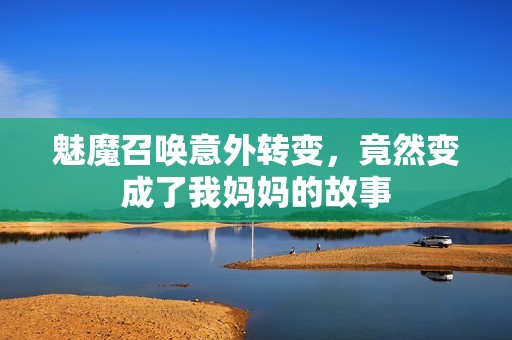 魅魔召唤意外转变，竟然变成了我妈妈的故事