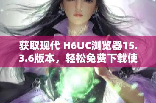 获取现代 H6UC浏览器15.3.6版本，轻松免费下载使用