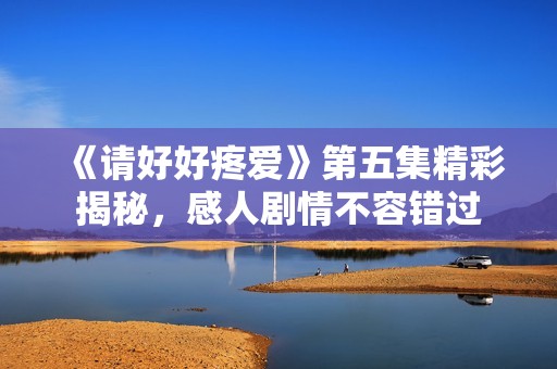 《请好好疼爱》第五集精彩揭秘，感人剧情不容错过