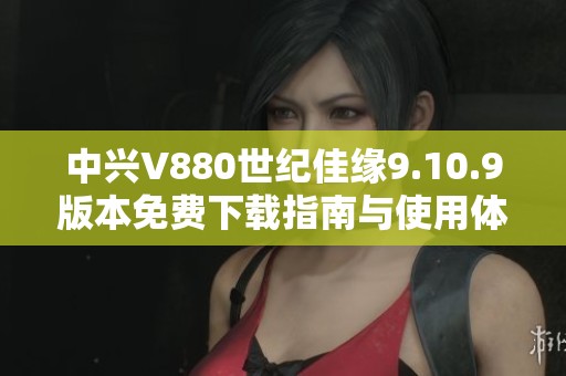 中兴V880世纪佳缘9.10.9版本免费下载指南与使用体验分享