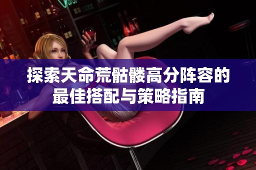 探索天命荒骷髅高分阵容的最佳搭配与策略指南