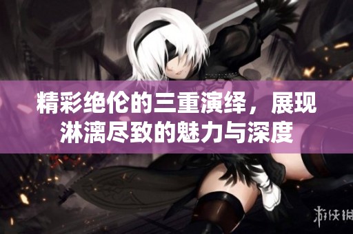 精彩绝伦的三重演绎，展现淋漓尽致的魅力与深度
