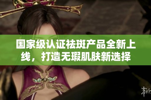 国家级认证祛斑产品全新上线，打造无瑕肌肤新选择