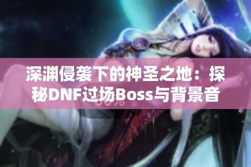 深渊侵袭下的神圣之地：探秘DNF过场Boss与背景音乐的魅力