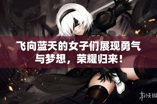 飞向蓝天的女子们展现勇气与梦想，荣耀归来！