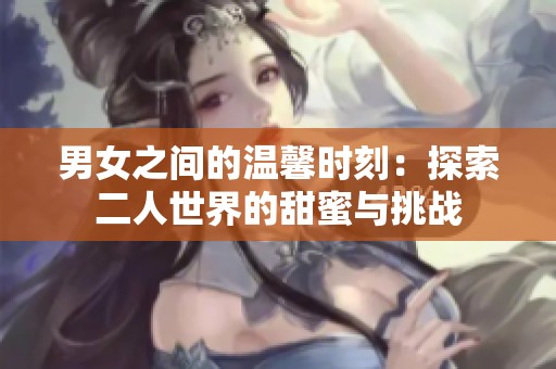 男女之间的温馨时刻：探索二人世界的甜蜜与挑战