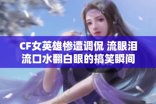 CF女英雄惨遭调侃 流眼泪流口水翻白眼的搞笑瞬间