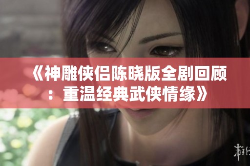 《神雕侠侣陈晓版全剧回顾：重温经典武侠情缘》