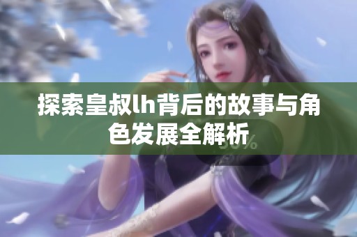 探索皇叔lh背后的故事与角色发展全解析