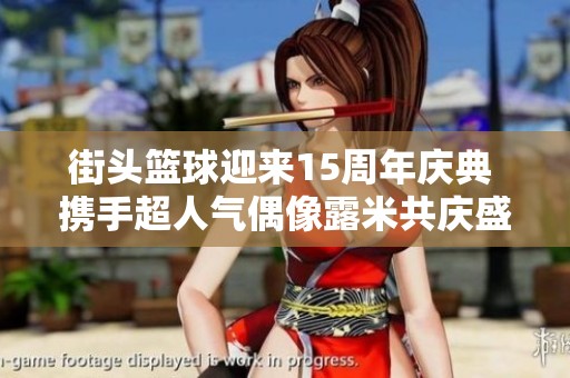 街头篮球迎来15周年庆典 携手超人气偶像露米共庆盛典