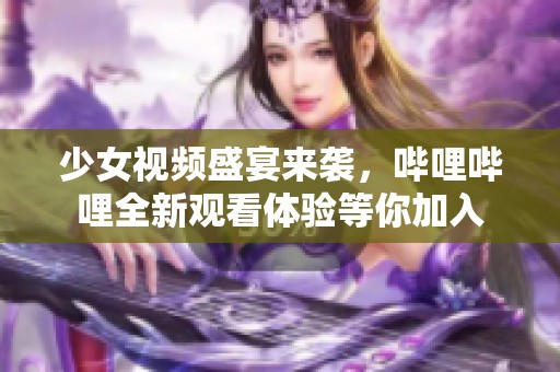少女视频盛宴来袭，哔哩哔哩全新观看体验等你加入