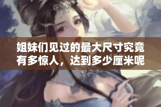 姐妹们见过的最大尺寸究竟有多惊人，达到多少厘米呢
