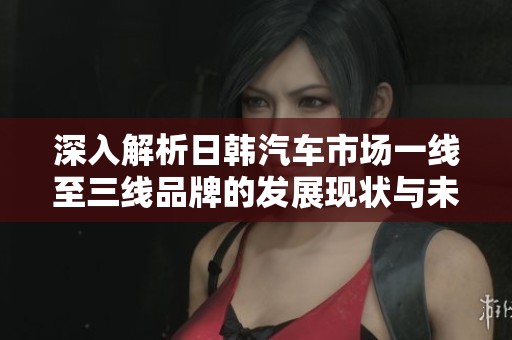 深入解析日韩汽车市场一线至三线品牌的发展现状与未来趋势