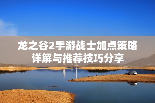 龙之谷2手游战士加点策略详解与推荐技巧分享