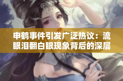 申鹤事件引发广泛热议：流眼泪翻白眼现象背后的深层原因分析