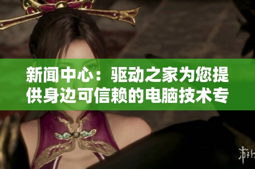 新闻中心：驱动之家为您提供身边可信赖的电脑技术专家服务