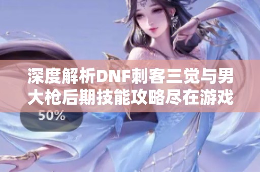 深度解析DNF刺客三觉与男大枪后期技能攻略尽在游戏网