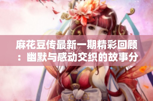 麻花豆传最新一期精彩回顾：幽默与感动交织的故事分享
