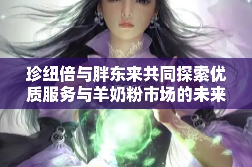 珍纽倍与胖东来共同探索优质服务与羊奶粉市场的未来