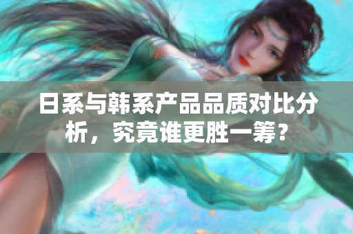 日系与韩系产品品质对比分析，究竟谁更胜一筹？