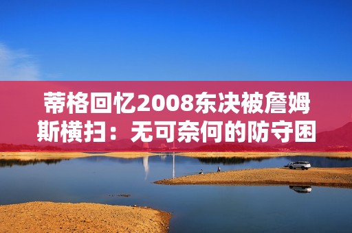 蒂格回忆2008东决被詹姆斯横扫：无可奈何的防守困境