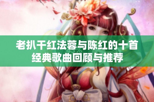 老扒干红法蓉与陈红的十首经典歌曲回顾与推荐