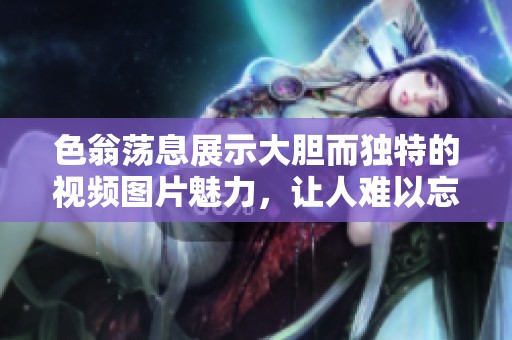 色翁荡息展示大胆而独特的视频图片魅力，让人难以忘怀
