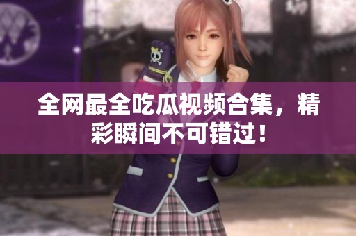 全网最全吃瓜视频合集，精彩瞬间不可错过！