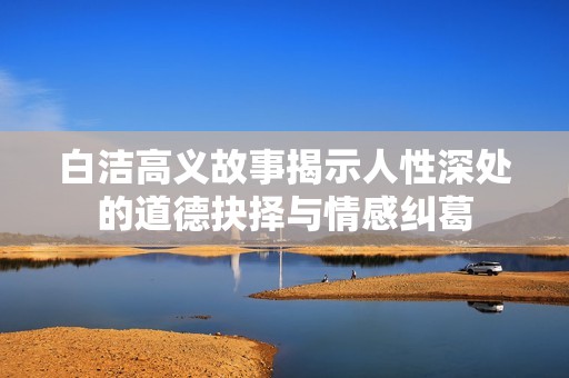 白洁高义故事揭示人性深处的道德抉择与情感纠葛