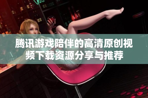 腾讯游戏陪伴的高清原创视频下载资源分享与推荐