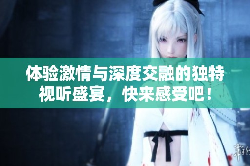 体验激情与深度交融的独特视听盛宴，快来感受吧！