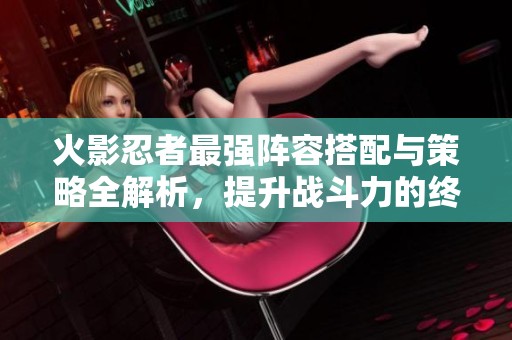 火影忍者最强阵容搭配与策略全解析，提升战斗力的终极指南