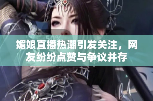 媚娘直播热潮引发关注，网友纷纷点赞与争议并存
